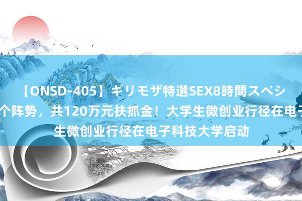 【ONSD-405】ギリモザ特選SEX8時間スペシャル 4 搜集50个阵势，共120万元扶抓金！大学生微创业行径在电子科技大学启动