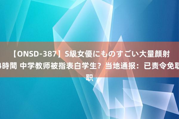 【ONSD-387】S級女優にものすごい大量顔射4時間 中学教师被指表白学生？当地通报：已责令免职