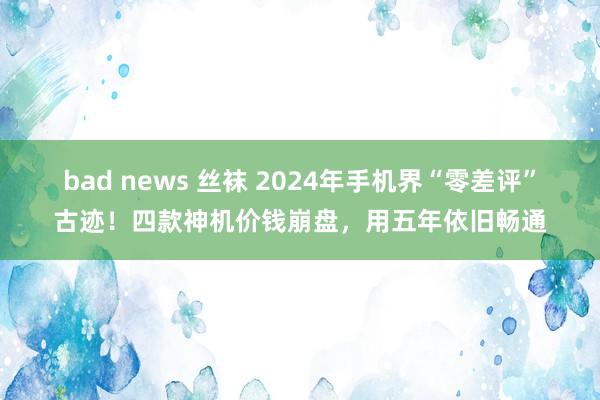 bad news 丝袜 2024年手机界“零差评”古迹！四款神机价钱崩盘，用五年依旧畅通