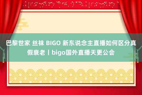 巴黎世家 丝袜 BIGO 新东说念主直播如何区分真假衰老丨bigo国外直播天更公会