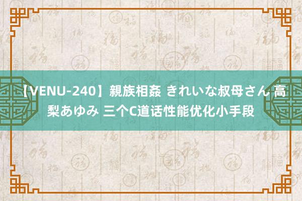 【VENU-240】親族相姦 きれいな叔母さん 高梨あゆみ 三个C道话性能优化小手段