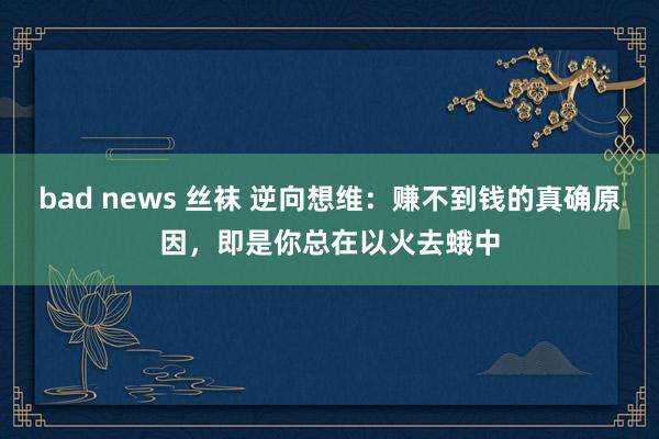 bad news 丝袜 逆向想维：赚不到钱的真确原因，即是你总在以火去蛾中