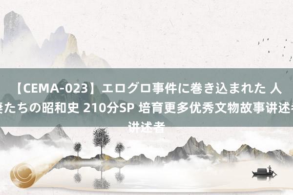 【CEMA-023】エログロ事件に巻き込まれた 人妻たちの昭和史 210分SP 培育更多优秀文物故事讲述者