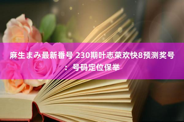 麻生まみ最新番号 230期叶志荣欢快8预测奖号：号码定位保举